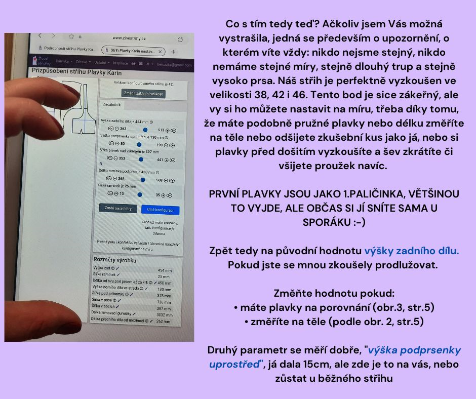 Co s tím tedy teď? Ačkoliv jsem Vás možná vystrašila, jedná se především o upozornění, o kterém víte vždy: nikdo nejsme stejný, nikdo nemáme stejné míry, stejně dlouhý trup a stejně vysoko prsa. Náš střih je perfektně vyzkoušen ve velikosti 38, 42 i 46. Tento bod je sice zákeřný, ale vy si ho můžete nastavit na míru, třeba díky tomu, že máte podobně pružné plavky nebo délku změříte na těle nebo odšijete zkušební kus jako já, nebo si plavky před došitím vyzkoušíte a šev zkrátíte či všijete proužek navíc. PRVNÍ PLAVKY JSOU JAKO 1.PALIČINKA, VĚTŠINOU TO VYJDE, ALE OBČAS SI JÍ SNÍTE SAMA U SPORÁKU :-) Zpět tedy na původní hodnotu výšky zadního dílu. Pokud jste se mnou zkoušely prodlužovat. Změňte hodnotu pokud: • máte plavky na porovnání (obr.3, str.5) • změříte na těle (podle obr. 2, str.5) Druhý parametr se měří dobře, výška podprsenky uprostřed , já dala 15cm, ale zde je to na vás, nebo zůstat u běžného střihu