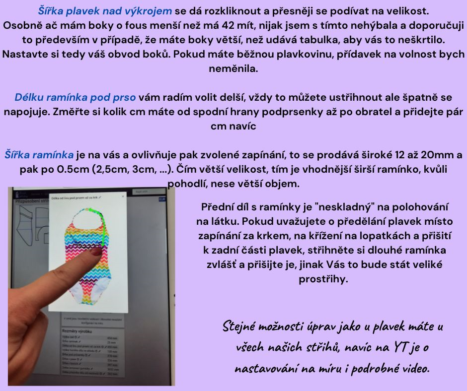 Šířka plavek nad výkrojem se dá rozkliknout a přesněji se podívat na velikost. Osobně ač mám boky o fous menší než má 42 mít, nijak jsem s tímto nehýbala a doporučuji to především v případě, že máte boky větší, než udává tabulka, aby vás to neškrtilo. Nastavte si tedy váš obvod boků. Pokud máte běžnou plavkovinu, přídavek na volnost bych neměnila. Délku ramínka pod prso vám radím volit delší, vždy to můžete ustřihnout ale špatně se napojuje. Změřte si kolik cm máte od spodní hrany podprsenky až po obratel a přidejte pár cm navíc Šířka ramínka je na vás a ovlivňuje pak zvolené zapínání, to se prodává široké 12 až 20mm a pak po 0.5cm (2,5cm, 3cm, ...). Čím větší velikost, tím je vhodnější širší ramínko, kvůli pohodlí, nese větší objem. Přední díl s ramínky je "neskladný" na polohování na látku. Pokud uvažujete o předělání plavek místo zapínání za krkem, na křížení na lopatkách a přišití k zadní části plavek, střihněte si dlouhé ramínka zvlášť a přišijte je, jinak Vás to bude stát veliké…