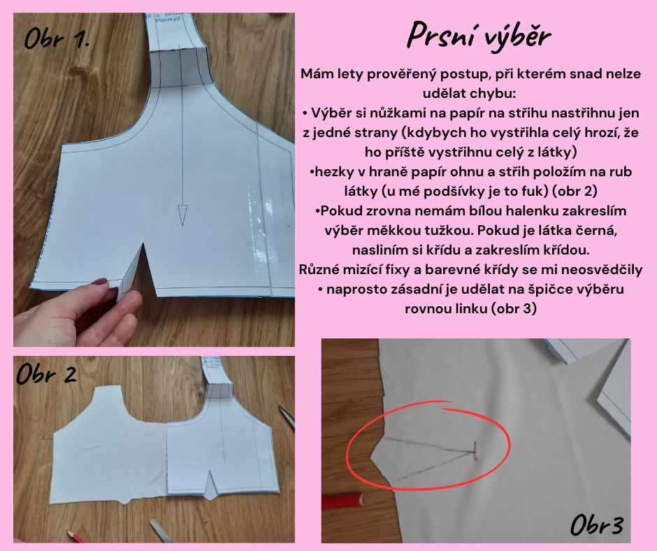 Prsní výběr Mám lety prověřený postup, při kterém snad nelze udělat chybu: • Výběr si nůžkami na papír na střihu nastřihnu jen z jedné strany (kdybych ho vystřihla celý hrozí, že ho příště vystřihnu celý z látky) •hezky v hraně papír ohnu a střih položím na rub látky (u mé podšívky je to fuk) (obr 2) •Pokud zrovna nemám bílou halenku zakreslím výběr měkkou tužkou. Pokud je látka černá, nasliním si křídu a zakreslím křídou. Různé mizící fixy a barevné křídy se mi neosvědčily • naprosto zásadní je udělat na špičce výběru rovnou linku (obr 3)